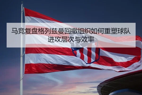 马竞复盘格列兹曼回撤组织如何重塑球队进攻层次与效率