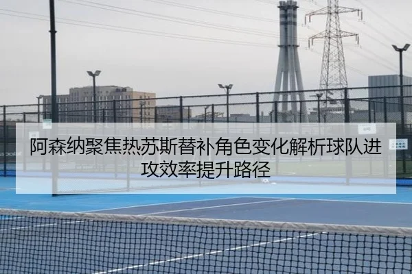 阿森纳聚焦热苏斯替补角色变化解析球队进攻效率提升路径