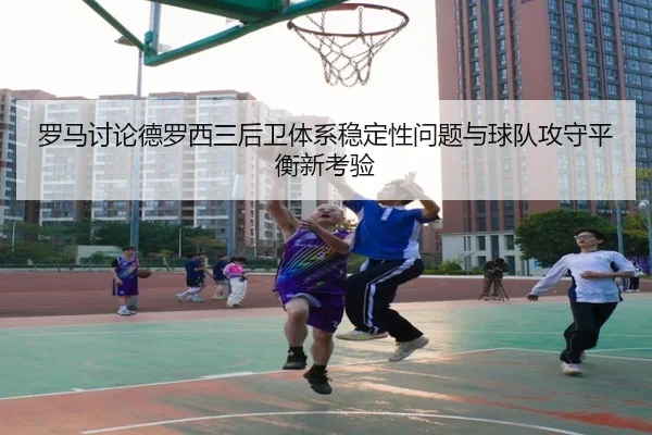 罗马讨论德罗西三后卫体系稳定性问题与球队攻守平衡新考验 - kaiyun